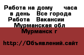 Работа на дому 2-3 часа в день - Все города Работа » Вакансии   . Мурманская обл.,Мурманск г.